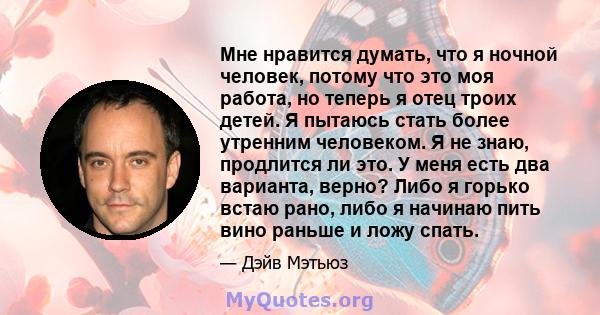 Мне нравится думать, что я ночной человек, потому что это моя работа, но теперь я отец троих детей. Я пытаюсь стать более утренним человеком. Я не знаю, продлится ли это. У меня есть два варианта, верно? Либо я горько