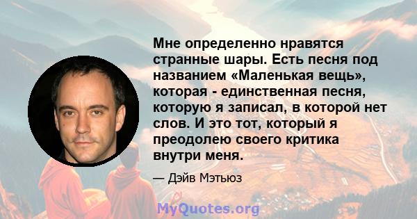 Мне определенно нравятся странные шары. Есть песня под названием «Маленькая вещь», которая - единственная песня, которую я записал, в которой нет слов. И это тот, который я преодолею своего критика внутри меня.