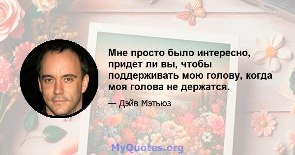 Мне просто было интересно, придет ли вы, чтобы поддерживать мою голову, когда моя голова не держатся.