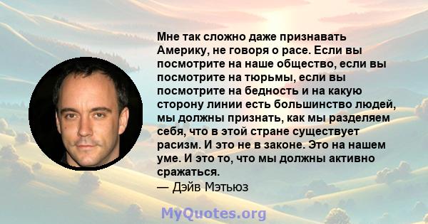 Мне так сложно даже признавать Америку, не говоря о расе. Если вы посмотрите на наше общество, если вы посмотрите на тюрьмы, если вы посмотрите на бедность и на какую сторону линии есть большинство людей, мы должны