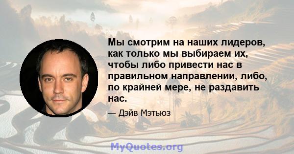 Мы смотрим на наших лидеров, как только мы выбираем их, чтобы либо привести нас в правильном направлении, либо, по крайней мере, не раздавить нас.