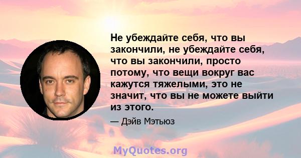 Не убеждайте себя, что вы закончили, не убеждайте себя, что вы закончили, просто потому, что вещи вокруг вас кажутся тяжелыми, это не значит, что вы не можете выйти из этого.