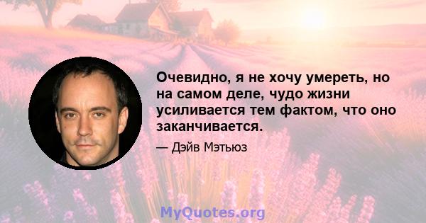 Очевидно, я не хочу умереть, но на самом деле, чудо жизни усиливается тем фактом, что оно заканчивается.