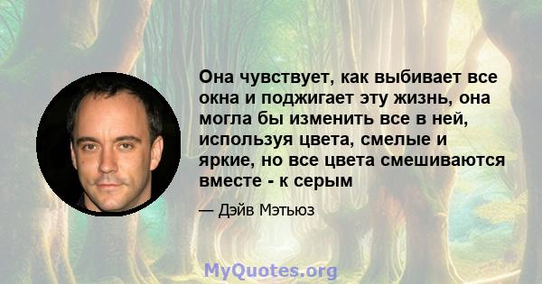 Она чувствует, как выбивает все окна и поджигает эту жизнь, она могла бы изменить все в ней, используя цвета, смелые и яркие, но все цвета смешиваются вместе - к серым