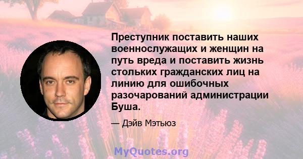 Преступник поставить наших военнослужащих и женщин на путь вреда и поставить жизнь стольких гражданских лиц на линию для ошибочных разочарований администрации Буша.