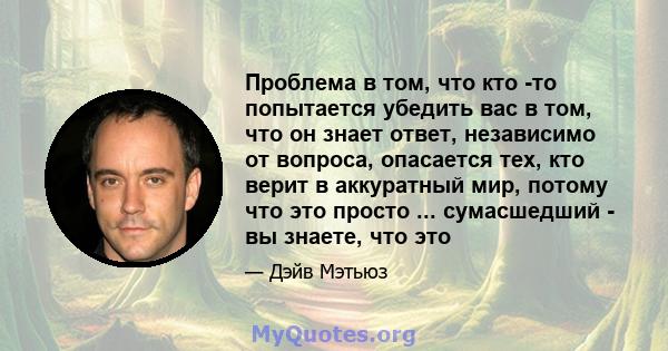 Проблема в том, что кто -то попытается убедить вас в том, что он знает ответ, независимо от вопроса, опасается тех, кто верит в аккуратный мир, потому что это просто ... сумасшедший - вы знаете, что это