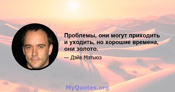 Проблемы, они могут приходить и уходить, но хорошие времена, они золото.