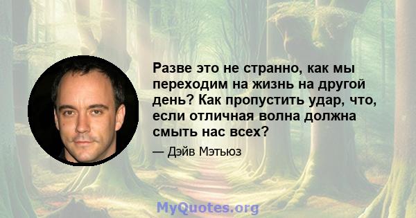 Разве это не странно, как мы переходим на жизнь на другой день? Как пропустить удар, что, если отличная волна должна смыть нас всех?