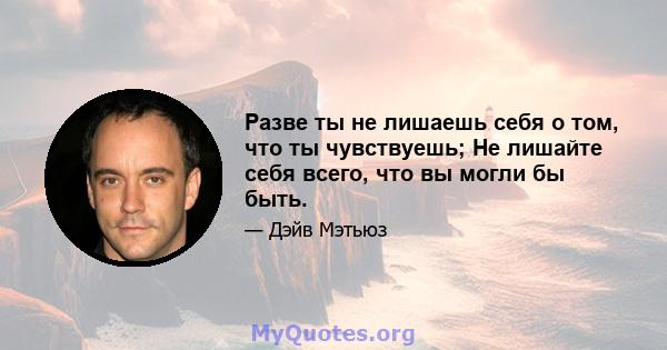 Разве ты не лишаешь себя о том, что ты чувствуешь; Не лишайте себя всего, что вы могли бы быть.