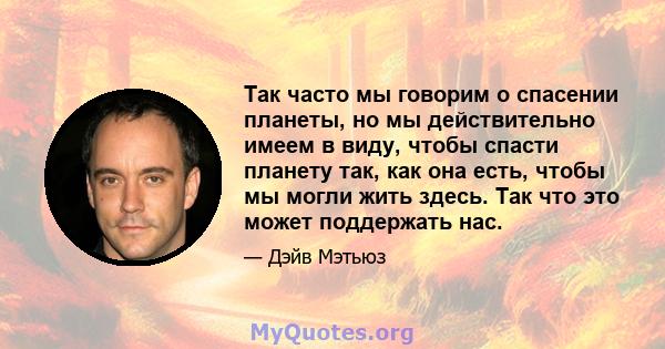 Так часто мы говорим о спасении планеты, но мы действительно имеем в виду, чтобы спасти планету так, как она есть, чтобы мы могли жить здесь. Так что это может поддержать нас.