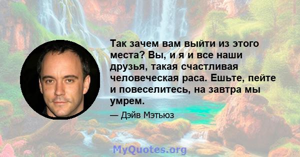 Так зачем вам выйти из этого места? Вы, и я и все наши друзья, такая счастливая человеческая раса. Ешьте, пейте и повеселитесь, на завтра мы умрем.