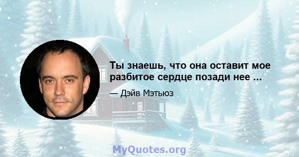 Ты знаешь, что она оставит мое разбитое сердце позади нее ...