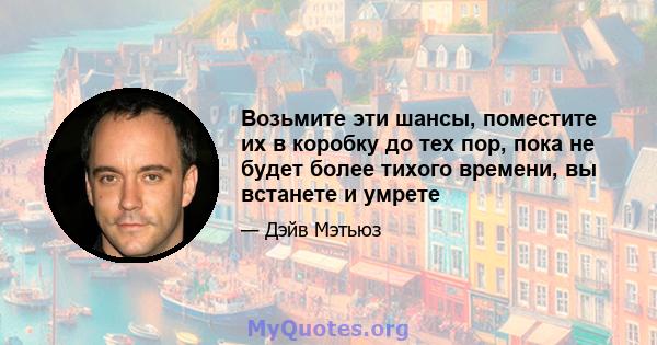 Возьмите эти шансы, поместите их в коробку до тех пор, пока не будет более тихого времени, вы встанете и умрете