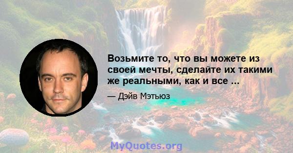 Возьмите то, что вы можете из своей мечты, сделайте их такими же реальными, как и все ...