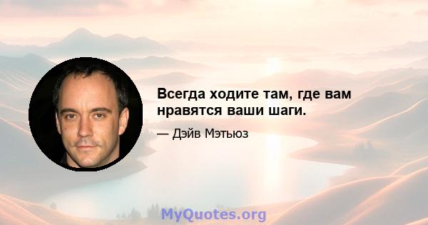 Всегда ходите там, где вам нравятся ваши шаги.