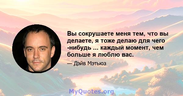 Вы сокрушаете меня тем, что вы делаете, я тоже делаю для чего -нибудь ... каждый момент, чем больше я люблю вас.