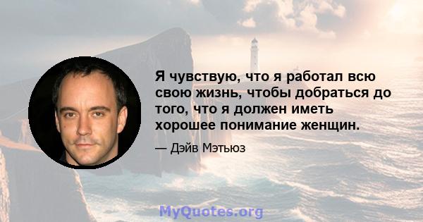 Я чувствую, что я работал всю свою жизнь, чтобы добраться до того, что я должен иметь хорошее понимание женщин.