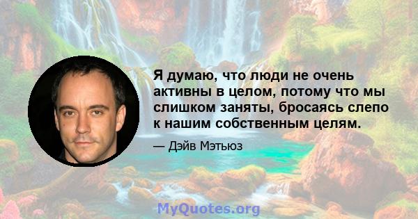 Я думаю, что люди не очень активны в целом, потому что мы слишком заняты, бросаясь слепо к нашим собственным целям.