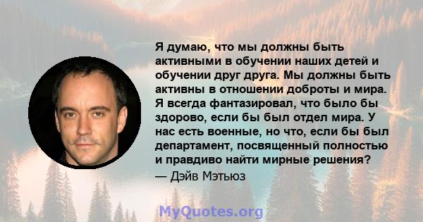 Я думаю, что мы должны быть активными в обучении наших детей и обучении друг друга. Мы должны быть активны в отношении доброты и мира. Я всегда фантазировал, что было бы здорово, если бы был отдел мира. У нас есть