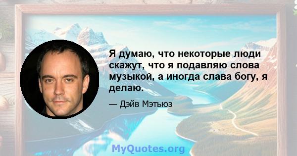 Я думаю, что некоторые люди скажут, что я подавляю слова музыкой, а иногда слава богу, я делаю.