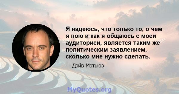 Я надеюсь, что только то, о чем я пою и как я общаюсь с моей аудиторией, является таким же политическим заявлением, сколько мне нужно сделать.