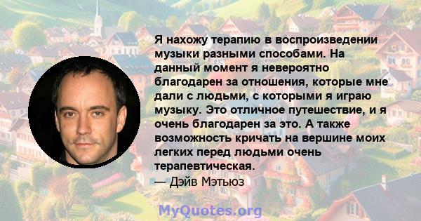 Я нахожу терапию в воспроизведении музыки разными способами. На данный момент я невероятно благодарен за отношения, которые мне дали с людьми, с которыми я играю музыку. Это отличное путешествие, и я очень благодарен за 