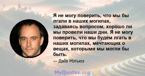 Я не могу поверить, что мы бы лгали в наших могилах, задаваясь вопросом, хорошо ли мы провели наши дни. Я не могу поверить, что мы будем лгать в наших могилах, мечтающих о вещах, которыми мы могли бы быть.