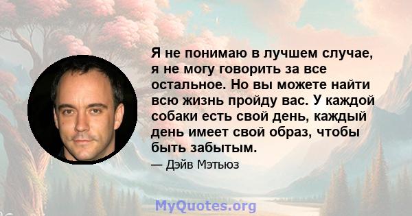 Я не понимаю в лучшем случае, я не могу говорить за все остальное. Но вы можете найти всю жизнь пройду вас. У каждой собаки есть свой день, каждый день имеет свой образ, чтобы быть забытым.