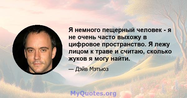 Я немного пещерный человек - я не очень часто выхожу в цифровое пространство. Я лежу лицом к траве и считаю, сколько жуков я могу найти.