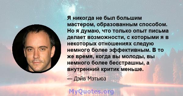 Я никогда не был большим мастером, образованным способом. Но я думаю, что только опыт письма делает возможности, с которыми я в некоторых отношениях следую немного более эффективным. В то же время, когда вы молоды, вы