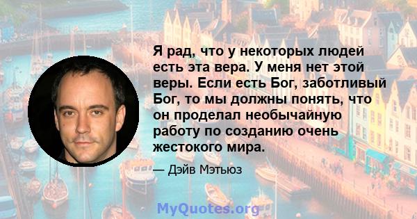 Я рад, что у некоторых людей есть эта вера. У меня нет этой веры. Если есть Бог, заботливый Бог, то мы должны понять, что он проделал необычайную работу по созданию очень жестокого мира.