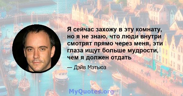 Я сейчас захожу в эту комнату, но я не знаю, что люди внутри смотрят прямо через меня, эти глаза ищут больше мудрости, чем я должен отдать