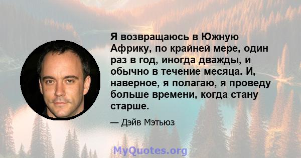 Я возвращаюсь в Южную Африку, по крайней мере, один раз в год, иногда дважды, и обычно в течение месяца. И, наверное, я полагаю, я проведу больше времени, когда стану старше.