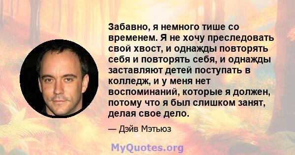 Забавно, я немного тише со временем. Я не хочу преследовать свой хвост, и однажды повторять себя и повторять себя, и однажды заставляют детей поступать в колледж, и у меня нет воспоминаний, которые я должен, потому что