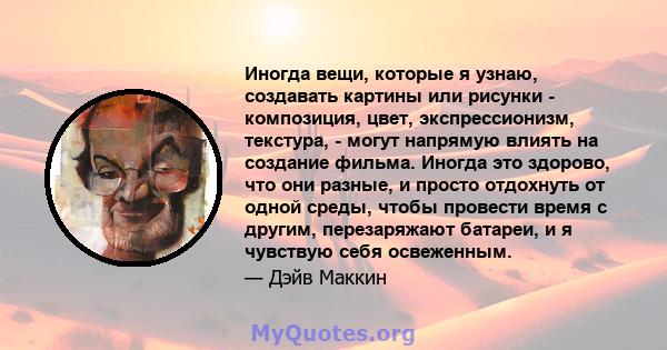 Иногда вещи, которые я узнаю, создавать картины или рисунки - композиция, цвет, экспрессионизм, текстура, - могут напрямую влиять на создание фильма. Иногда это здорово, что они разные, и просто отдохнуть от одной