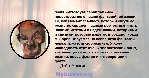 Меня интересует параллельное повествование о нашей фантазийной жизни. То, как момент «сейчас», который ощутимо реально, окружен нашими воспоминаниями, нашими мечтами и надежниками, историями и связями, которые наше мозг 