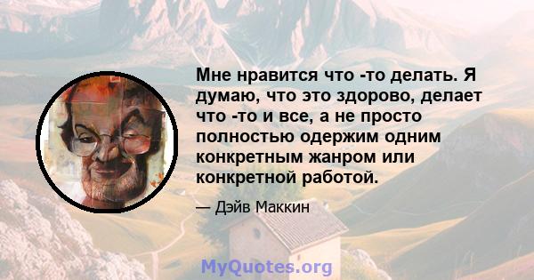 Мне нравится что -то делать. Я думаю, что это здорово, делает что -то и все, а не просто полностью одержим одним конкретным жанром или конкретной работой.