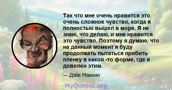 Так что мне очень нравится это очень сложное чувство, когда я полностью вышел в море. Я не знаю, что делаю, и мне нравится это чувство. Поэтому я думаю, что на данный момент я буду продолжать пытаться прибить пленку в