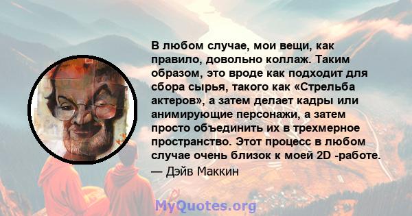 В любом случае, мои вещи, как правило, довольно коллаж. Таким образом, это вроде как подходит для сбора сырья, такого как «Стрельба актеров», а затем делает кадры или анимирующие персонажи, а затем просто объединить их