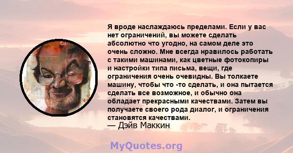 Я вроде наслаждаюсь пределами. Если у вас нет ограничений, вы можете сделать абсолютно что угодно, на самом деле это очень сложно. Мне всегда нравилось работать с такими машинами, как цветные фотокопиры и настройки типа 