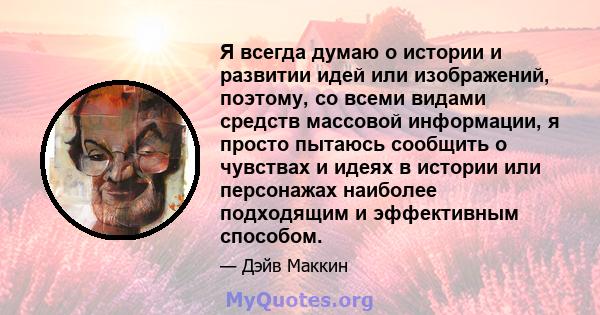 Я всегда думаю о истории и развитии идей или изображений, поэтому, со всеми видами средств массовой информации, я просто пытаюсь сообщить о чувствах и идеях в истории или персонажах наиболее подходящим и эффективным