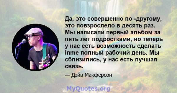 Да, это совершенно по -другому, это повзрослело в десять раз. Мы написали первый альбом за пять лет подростками, но теперь у нас есть возможность сделать Inme полный рабочий день. Мы сблизились, у нас есть лучшая связь.