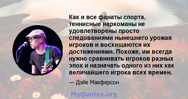 Как и все фанаты спорта, теннисные наркоманы не удовлетворены просто следованиями нынешнего урожая игроков и восхищаются их достижениями. Похоже, им всегда нужно сравнивать игроков разных эпох и назначать одного из них