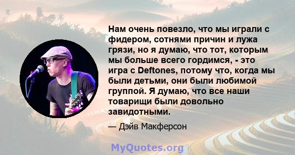 Нам очень повезло, что мы играли с фидером, сотнями причин и лужа грязи, но я думаю, что тот, которым мы больше всего гордимся, - это игра с Deftones, потому что, когда мы были детьми, они были любимой группой. Я думаю, 