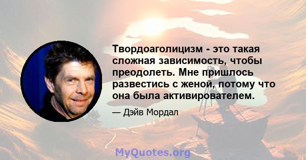 Твордоаголицизм - это такая сложная зависимость, чтобы преодолеть. Мне пришлось развестись с женой, потому что она была активирователем.