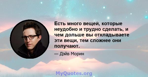 Есть много вещей, которые неудобно и трудно сделать, и чем дольше вы откладываете эти вещи, тем сложнее они получают.