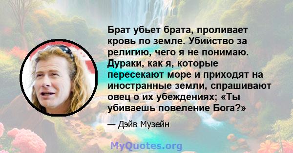 Брат убьет брата, проливает кровь по земле. Убийство за религию, чего я не понимаю. Дураки, как я, которые пересекают море и приходят на иностранные земли, спрашивают овец о их убеждениях; «Ты убиваешь повеление Бога?»