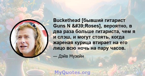 Buckethead [бывший гитарист Guns N 'Roses], вероятно, в два раза больше гитариста, чем я и слэш, и могут стоять, когда жареная курица втирает на его лицо всю ночь на пару часов.