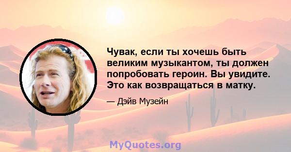 Чувак, если ты хочешь быть великим музыкантом, ты должен попробовать героин. Вы увидите. Это как возвращаться в матку.