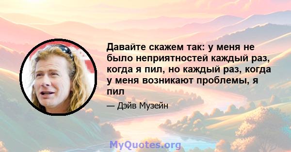 Давайте скажем так: у меня не было неприятностей каждый раз, когда я пил, но каждый раз, когда у меня возникают проблемы, я пил